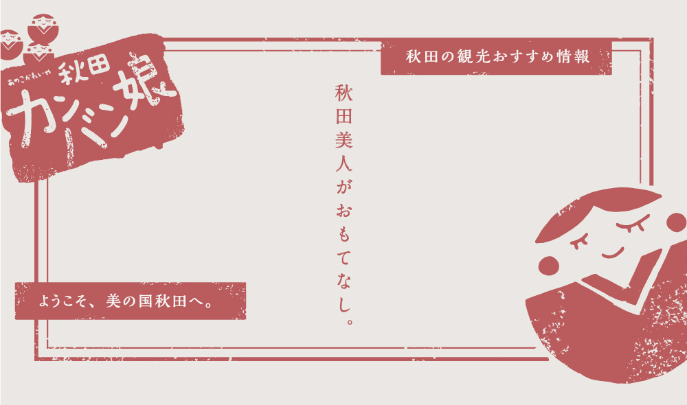 秋田の観光おすすめ情報。ようこそ、美の国秋田へ。秋田美人がおもてなし。あの子かわいや秋田カンバン娘